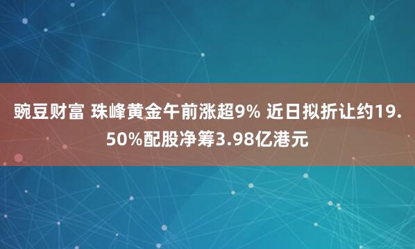豌豆财富 珠峰黄金午前涨超9% 近日拟折让约19.50%配股净筹3.98亿港元