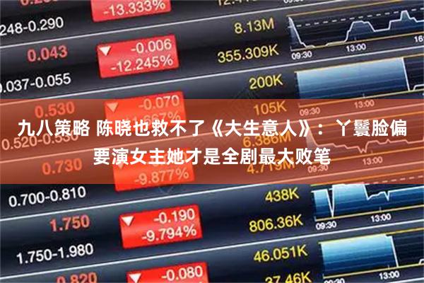 九八策略 陈晓也救不了《大生意人》：丫鬟脸偏要演女主她才是全剧最大败笔