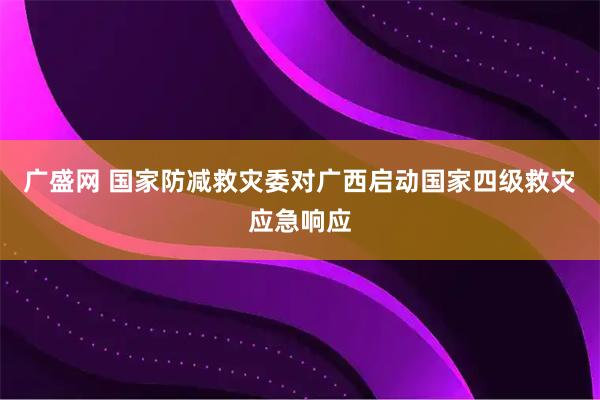 广盛网 国家防减救灾委对广西启动国家四级救灾应急响应