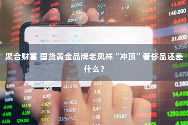 聚合财富 国货黄金品牌老凤祥“冲顶”奢侈品还差什么？