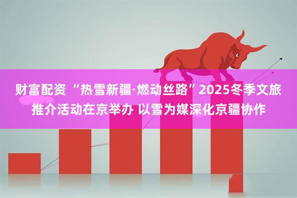 财富配资 “热雪新疆·燃动丝路”2025冬季文旅推介活动在京举办 以雪为媒深化京疆协作