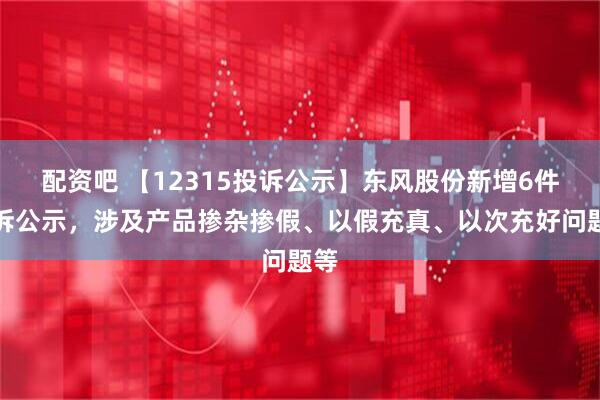 配资吧 【12315投诉公示】东风股份新增6件投诉公示，涉及产品掺杂掺假、以假充真、以次充好问题等