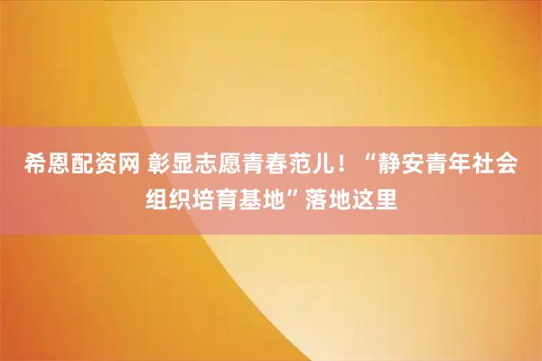 希恩配资网 彰显志愿青春范儿!“静安青年社会组织培育基地”落地这里
