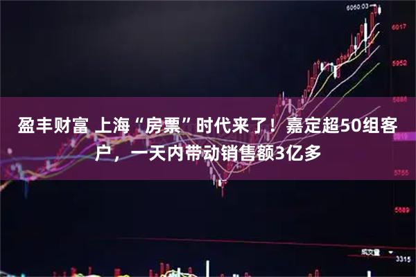 盈丰财富 上海“房票”时代来了！嘉定超50组客户，一天内带动销售额3亿多