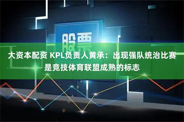 大资本配资 KPL负责人黄承：出现强队统治比赛是竞技体育联盟成熟的标志