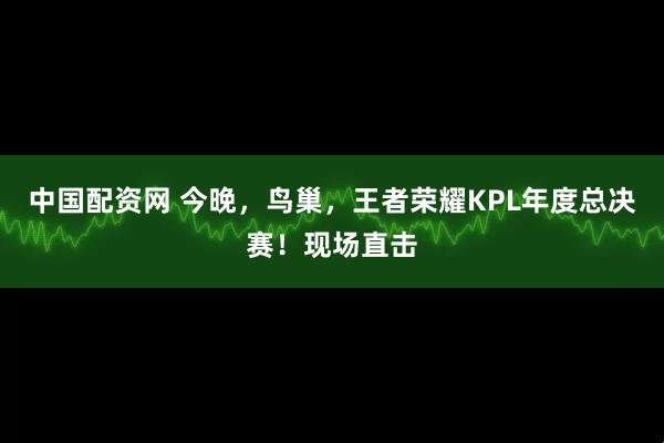 中国配资网 今晚，鸟巢，王者荣耀KPL年度总决赛！现场直击