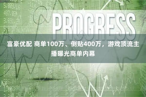 富豪优配 商单100万、倒贴400万，游戏顶流主播曝光商单内幕