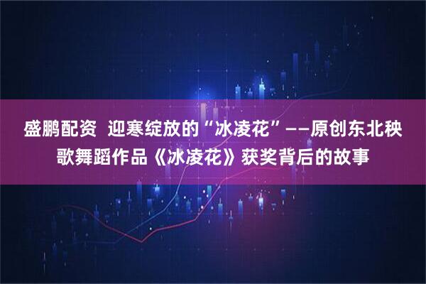 盛鹏配资 迎寒绽放的“冰凌花”——原创东北秧歌舞蹈作品《冰凌花》获奖背后的故事