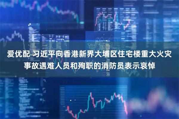 爱优配 习近平向香港新界大埔区住宅楼重大火灾事故遇难人员和殉职的消防员表示哀悼
