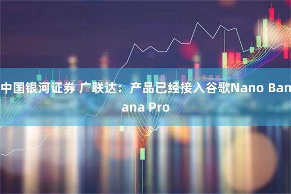 中国银河证券 广联达：产品已经接入谷歌Nano Banana Pro