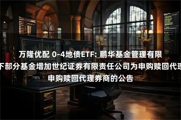 万隆优配 0-4地债ETF: 鹏华基金管理有限公司关于旗下部分基金增加世纪证券有限责任公司为申购赎回代理券商的公告