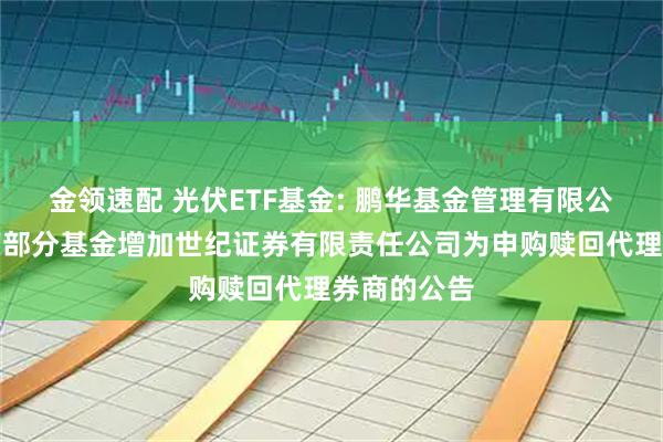 金领速配 光伏ETF基金: 鹏华基金管理有限公司关于旗下部分基金增加世纪证券有限责任公司为申购赎回代理券商的公告
