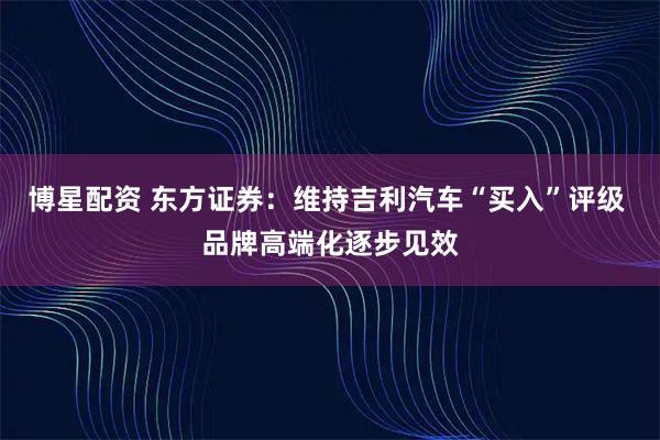 博星配资 东方证券：维持吉利汽车“买入”评级 品牌高端化逐步见效