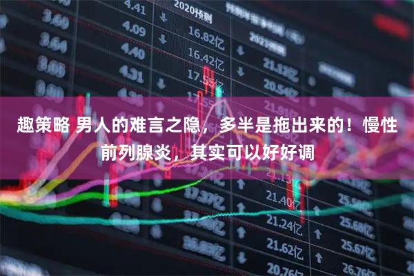 趣策略 男人的难言之隐，多半是拖出来的！慢性前列腺炎，其实可以好好调