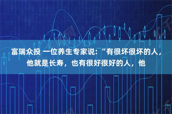 富瑞众投 一位养生专家说: “有很坏很坏的人，他就是长寿，也有很好很好的人，他