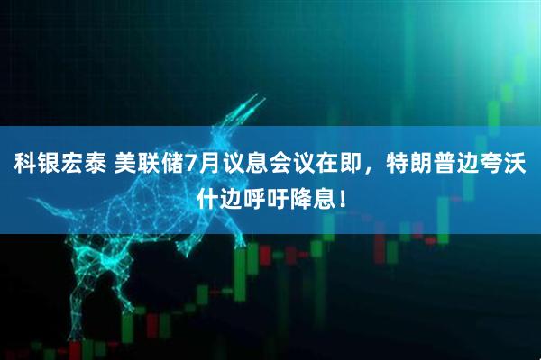 科银宏泰 美联储7月议息会议在即，特朗普边夸沃什边呼吁降息！