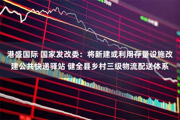 港盛国际 国家发改委：将新建或利用存量设施改建公共快递驿站 健全县乡村三级物流配送体系