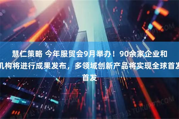 慧仁策略 今年服贸会9月举办！90余家企业和机构将进行成果发布，多领域创新产品将实现全球首发