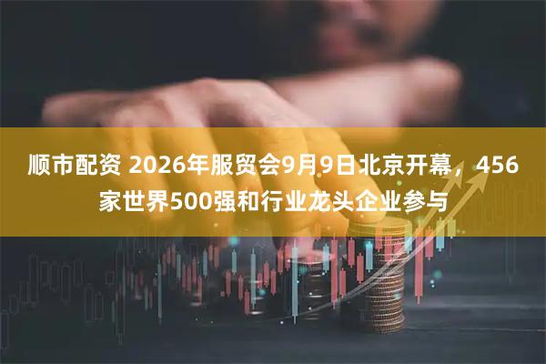 顺市配资 2026年服贸会9月9日北京开幕，456家世界500强和行业龙头企业参与