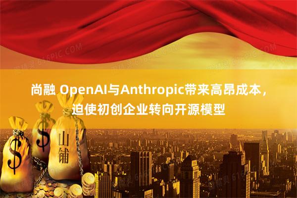 尚融 OpenAI与Anthropic带来高昂成本，迫使初创企业转向开源模型